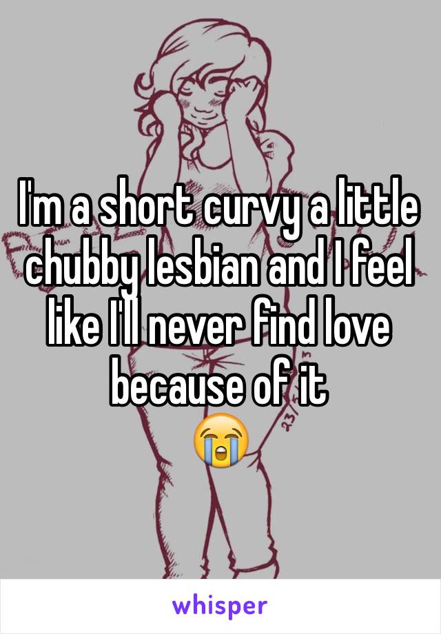 I'm a short curvy a little chubby lesbian and I feel like I'll never find love because of it 
😭