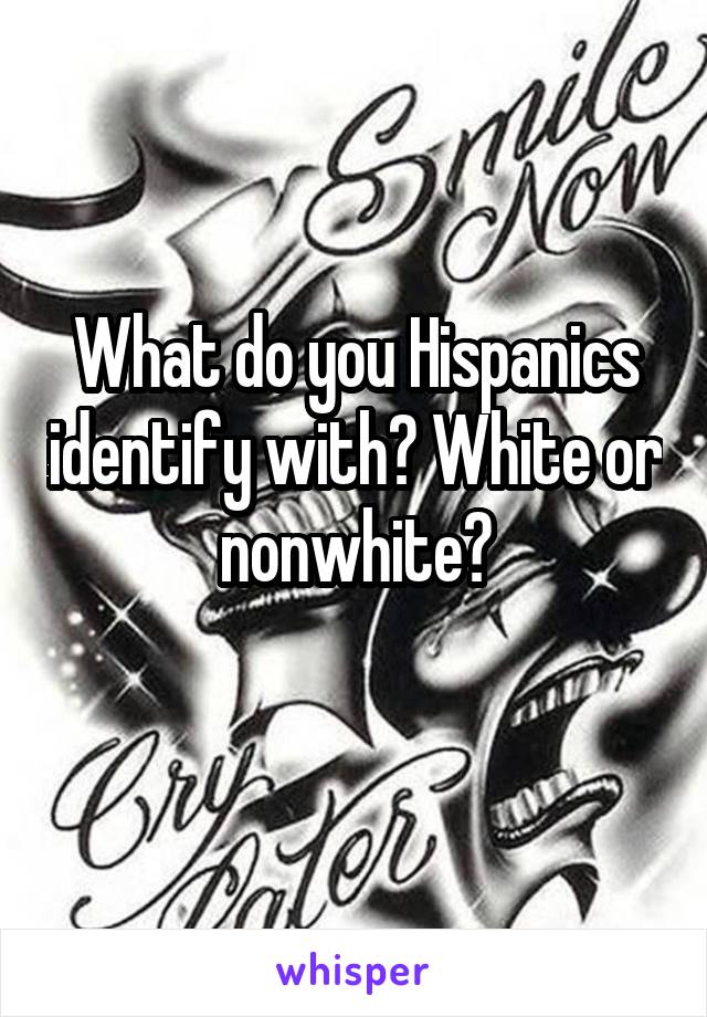 What do you Hispanics identify with? White or nonwhite?
