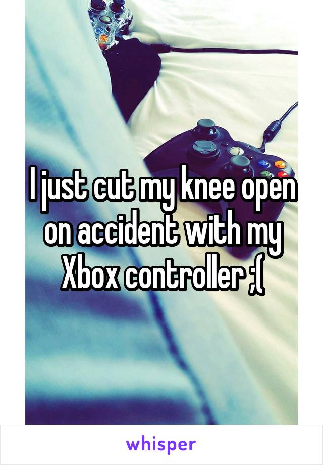 I just cut my knee open on accident with my Xbox controller ;(