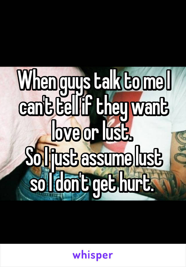 When guys talk to me I can't tell if they want love or lust. 
So I just assume lust so I don't get hurt. 