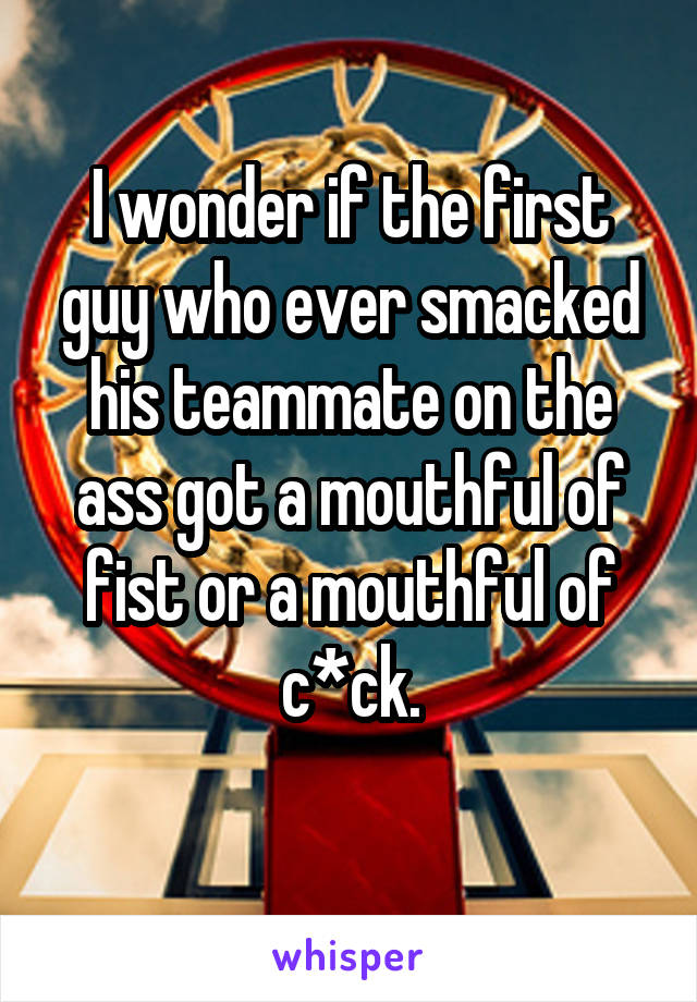 I wonder if the first guy who ever smacked his teammate on the ass got a mouthful of fist or a mouthful of c*ck.
