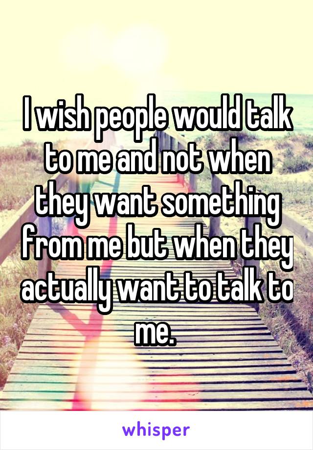 I wish people would talk to me and not when they want something from me but when they actually want to talk to me. 