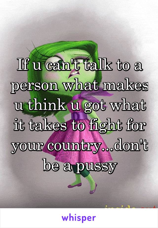 If u can't talk to a person what makes u think u got what it takes to fight for your country...don't be a pussy