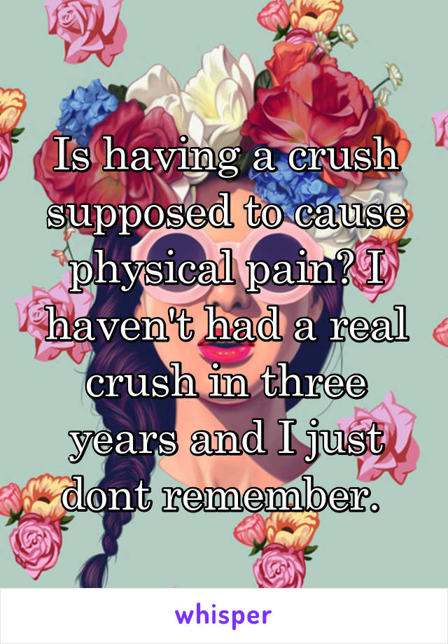 Is having a crush supposed to cause physical pain? I haven't had a real crush in three years and I just dont remember. 