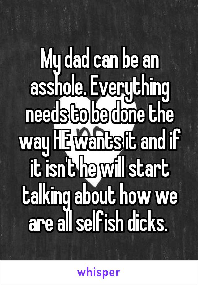 My dad can be an asshole. Everything needs to be done the way HE wants it and if it isn't he will start talking about how we are all selfish dicks. 