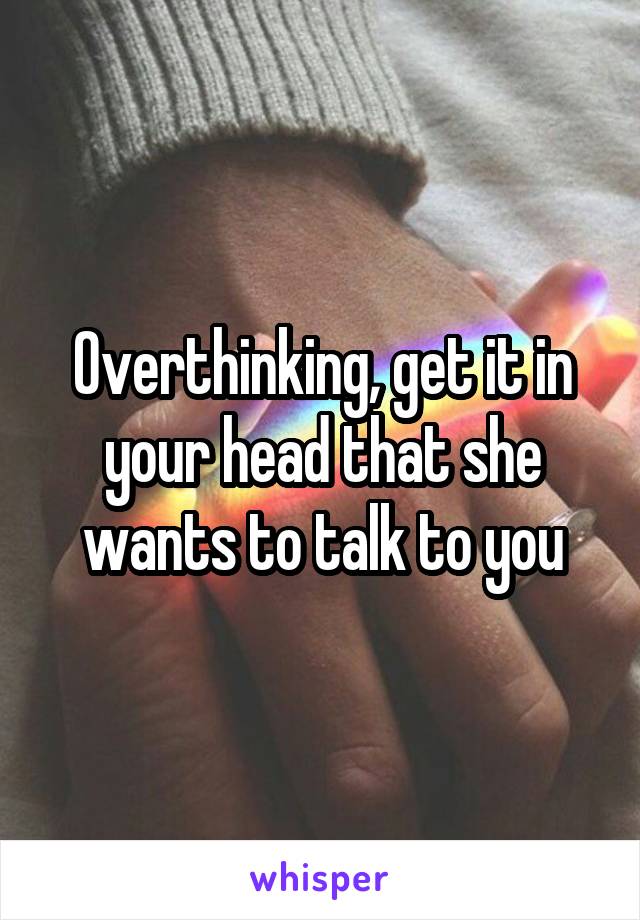 Overthinking, get it in your head that she wants to talk to you