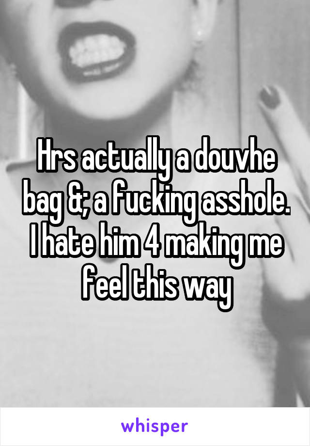 Hrs actually a douvhe bag &; a fucking asshole. I hate him 4 making me feel this way