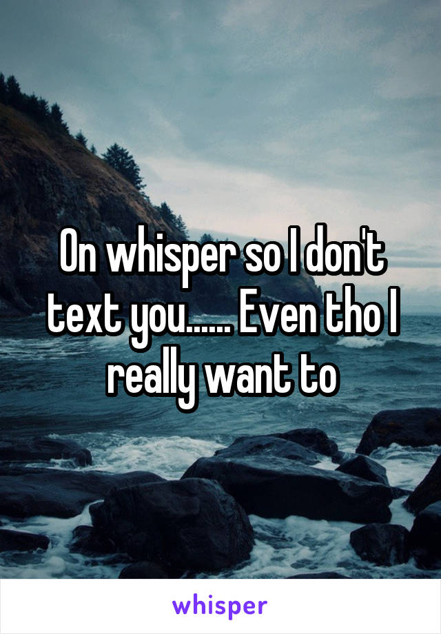 On whisper so I don't text you...... Even tho I really want to