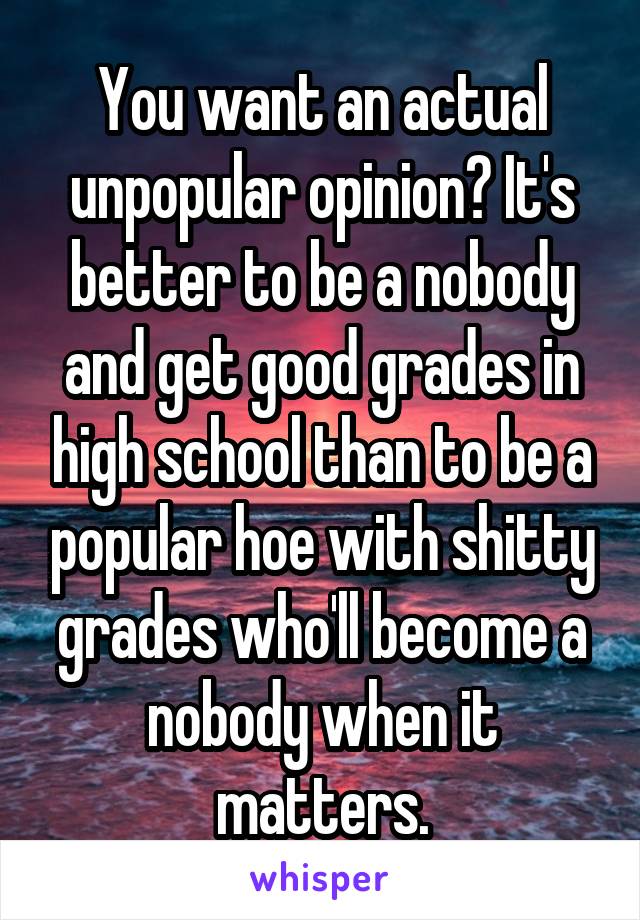 You want an actual unpopular opinion? It's better to be a nobody and get good grades in high school than to be a popular hoe with shitty grades who'll become a nobody when it matters.