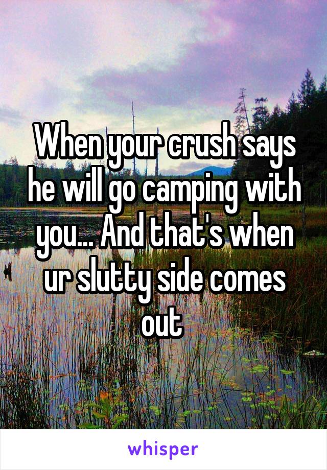 When your crush says he will go camping with you... And that's when ur slutty side comes out 