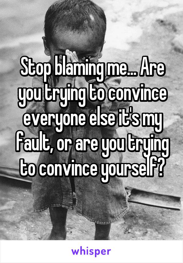 Stop blaming me... Are you trying to convince everyone else it's my fault, or are you trying to convince yourself?
