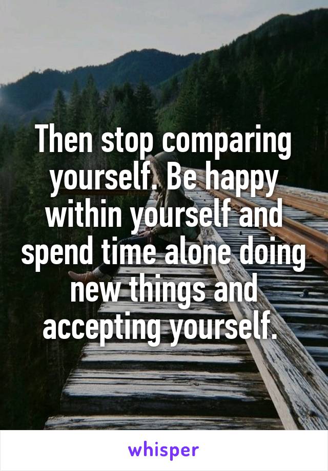 Then stop comparing yourself. Be happy within yourself and spend time alone doing new things and accepting yourself. 