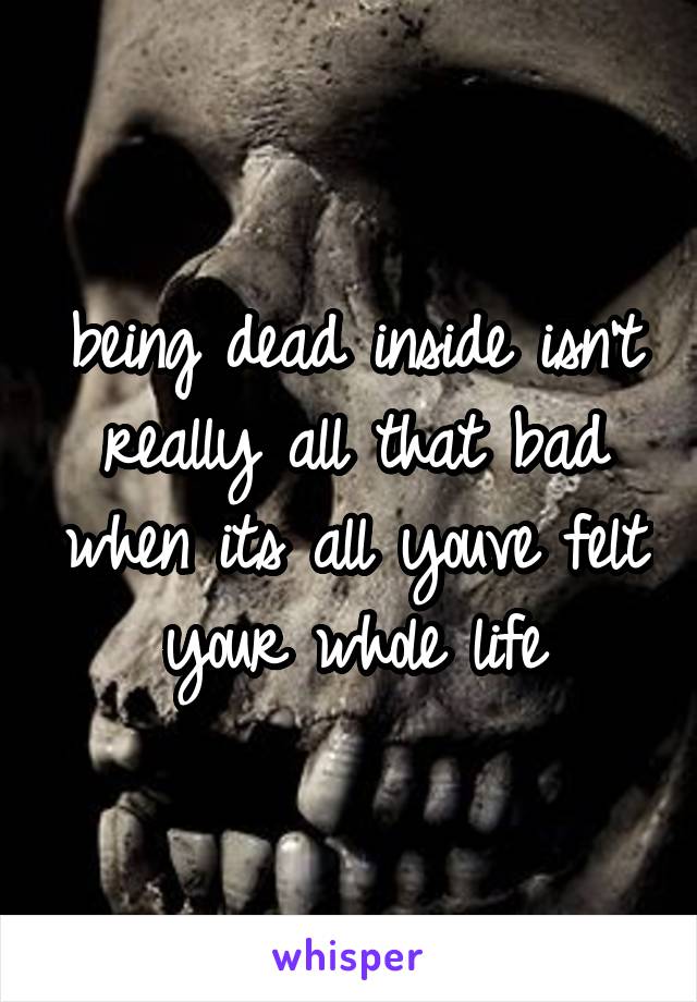 being dead inside isn't really all that bad when its all youve felt your whole life