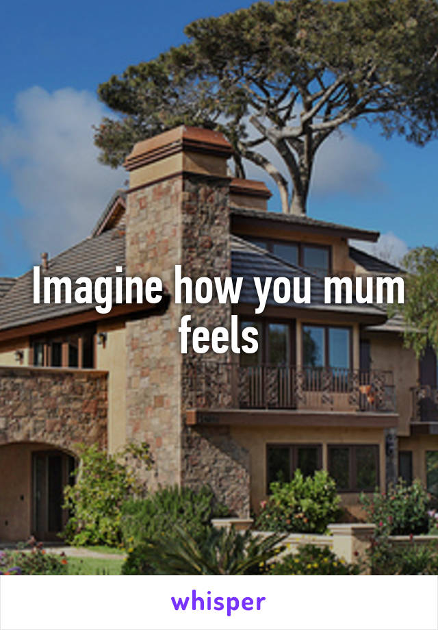 Imagine how you mum feels