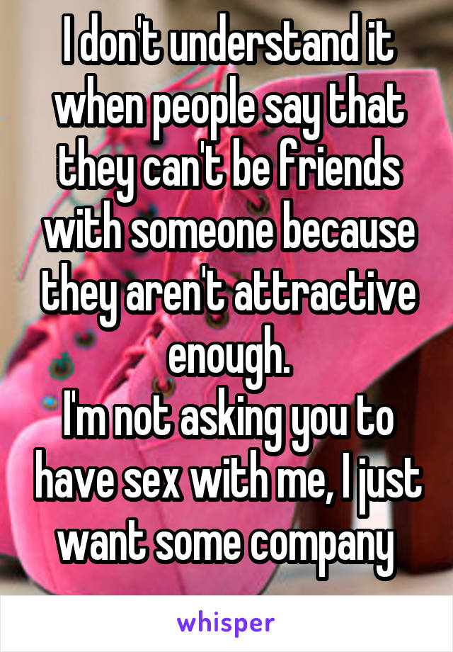 I don't understand it when people say that they can't be friends with someone because they aren't attractive enough.
I'm not asking you to have sex with me, I just want some company 
