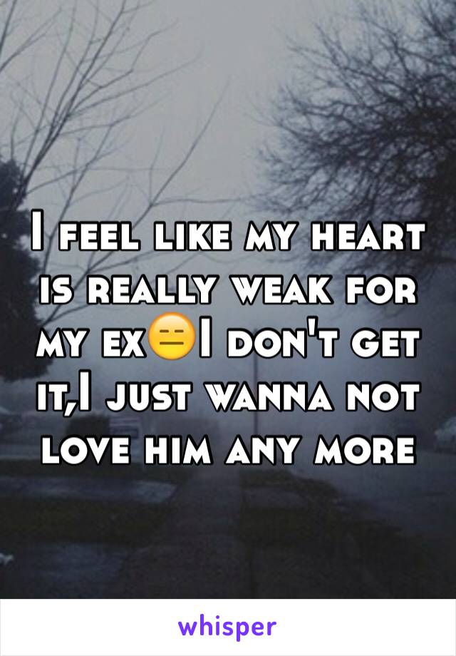 I feel like my heart is really weak for my ex😑I don't get it,I just wanna not love him any more 