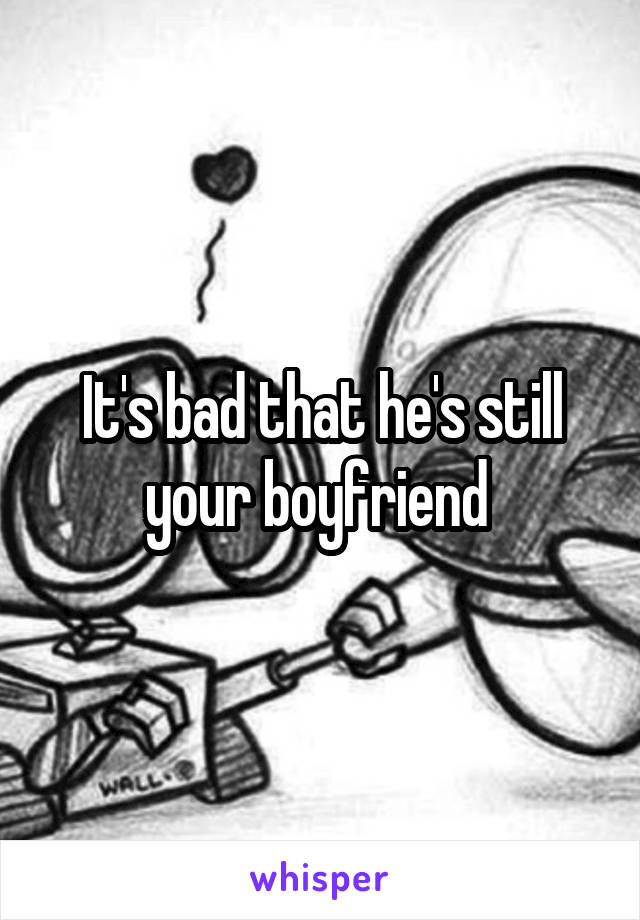 It's bad that he's still your boyfriend 