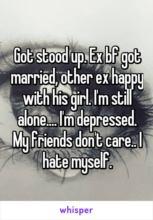 Got stood up. Ex bf got married, other ex happy with his girl. I'm still alone.... I'm depressed. My friends don't care.. I hate myself.