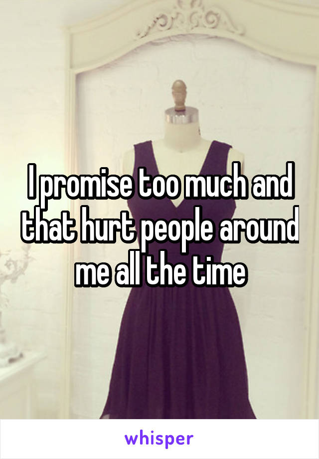 I promise too much and that hurt people around me all the time