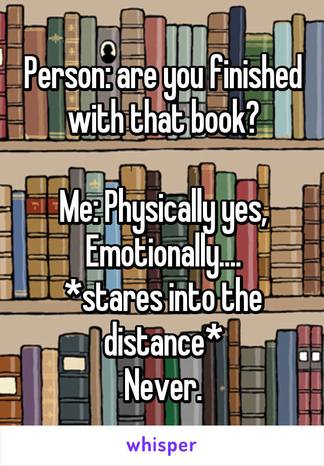 Person: are you finished with that book?

Me: Physically yes, Emotionally....
*stares into the distance*
Never.