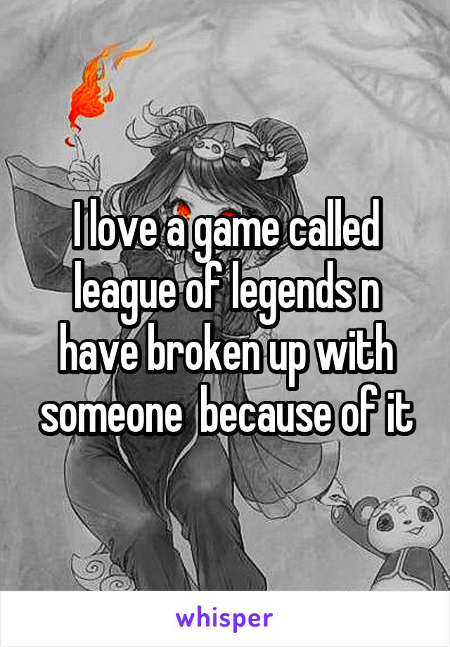 I love a game called league of legends n have broken up with someone  because of it