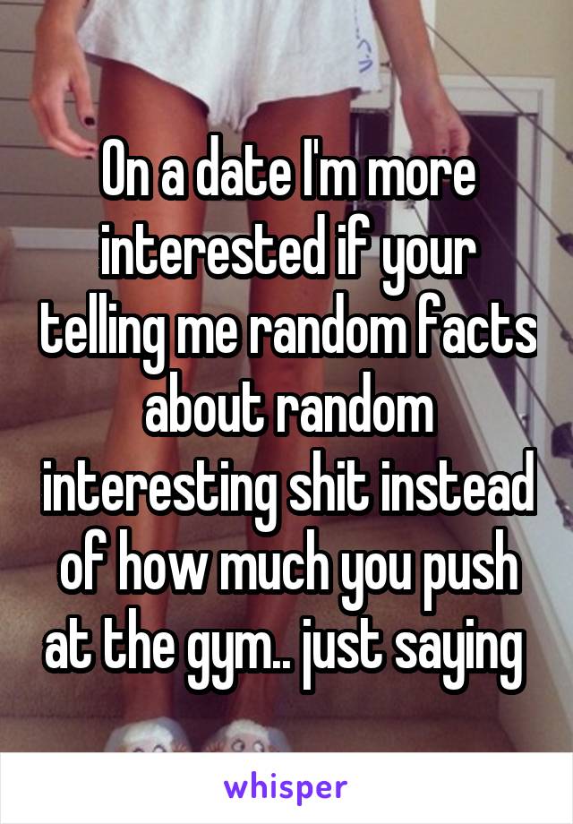 On a date I'm more interested if your telling me random facts about random interesting shit instead of how much you push at the gym.. just saying 