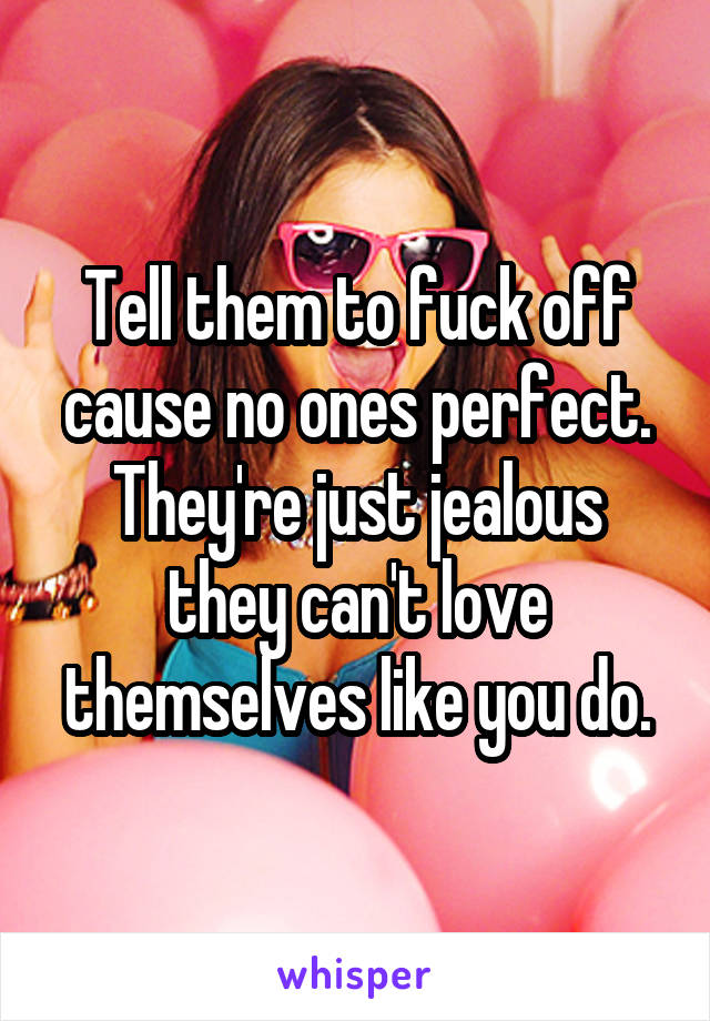 Tell them to fuck off cause no ones perfect. They're just jealous they can't love themselves like you do.