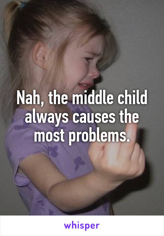 Nah, the middle child always causes the most problems.