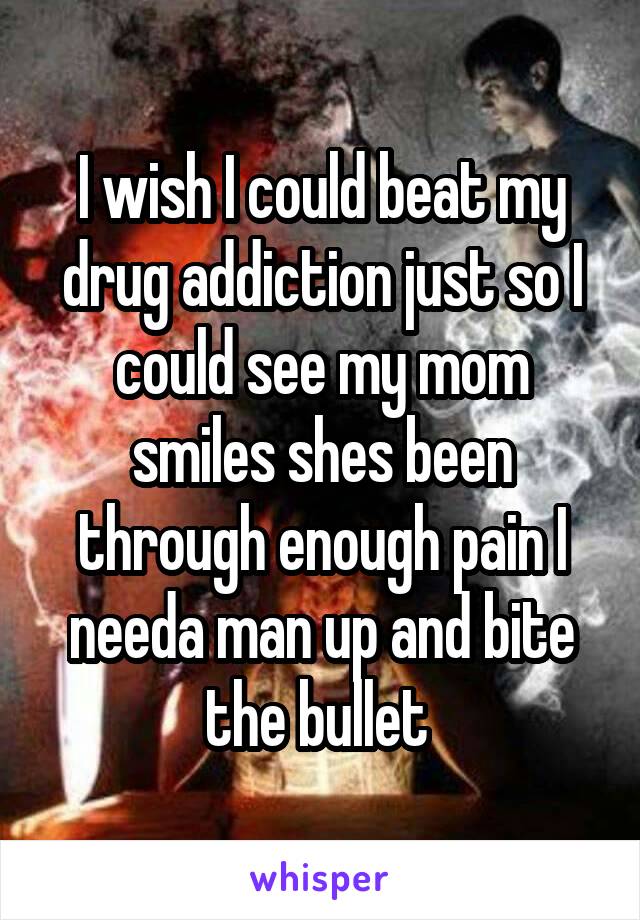 I wish I could beat my drug addiction just so I could see my mom smiles shes been through enough pain I needa man up and bite the bullet 