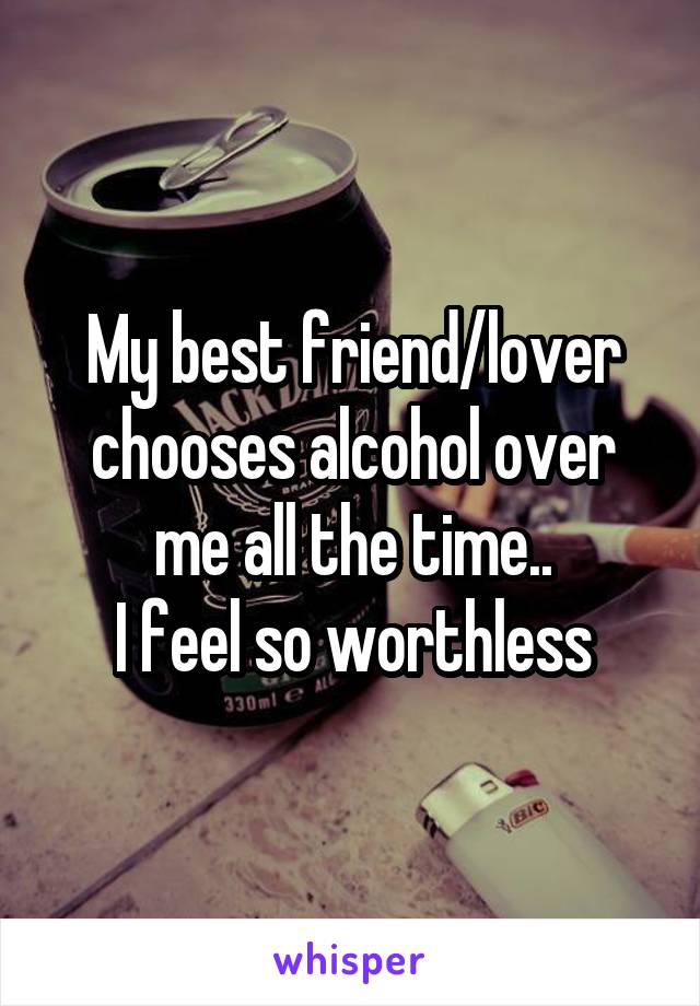 My best friend/lover chooses alcohol over me all the time..
I feel so worthless