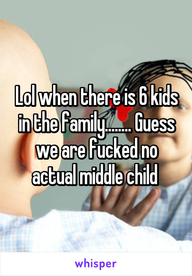 Lol when there is 6 kids in the family........ Guess we are fucked no actual middle child 