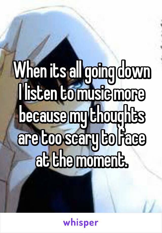 When its all going down I listen to music more because my thoughts are too scary to face at the moment.