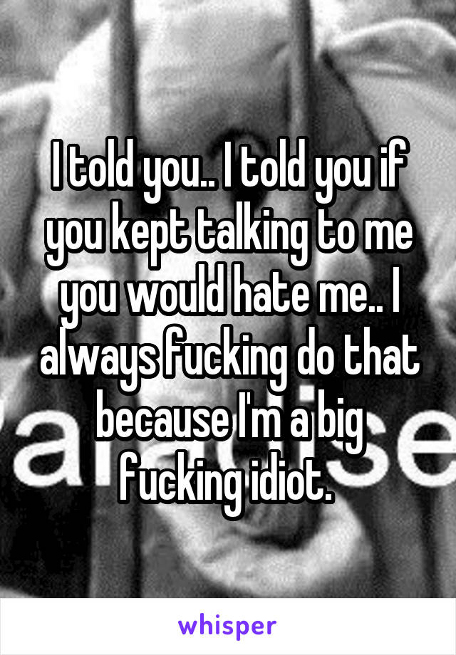 I told you.. I told you if you kept talking to me you would hate me.. I always fucking do that because I'm a big fucking idiot. 