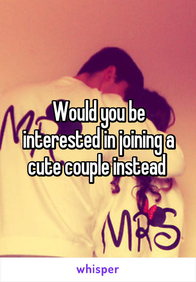 Would you be interested in joining a cute couple instead 