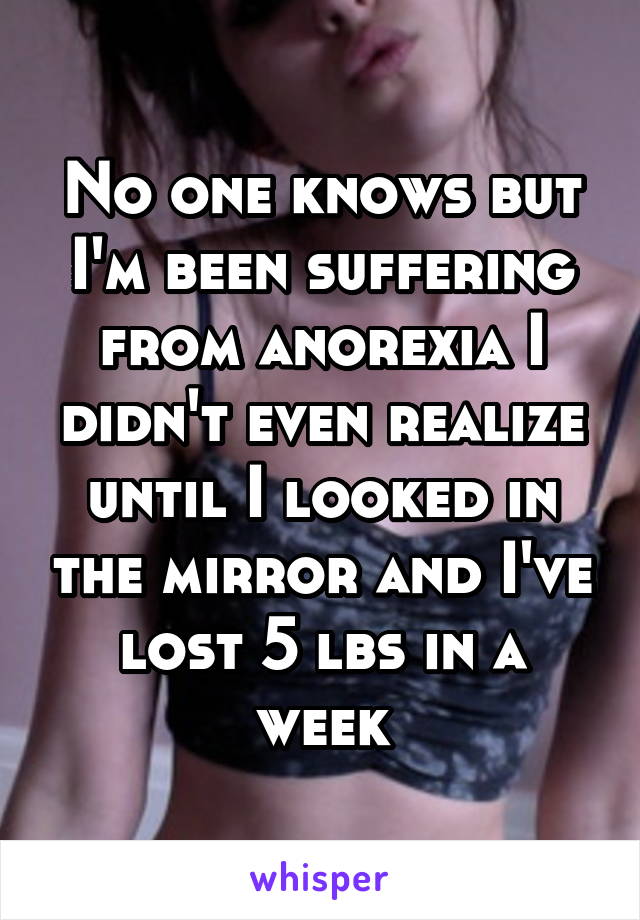 No one knows but I'm been suffering from anorexia I didn't even realize until I looked in the mirror and I've lost 5 lbs in a week