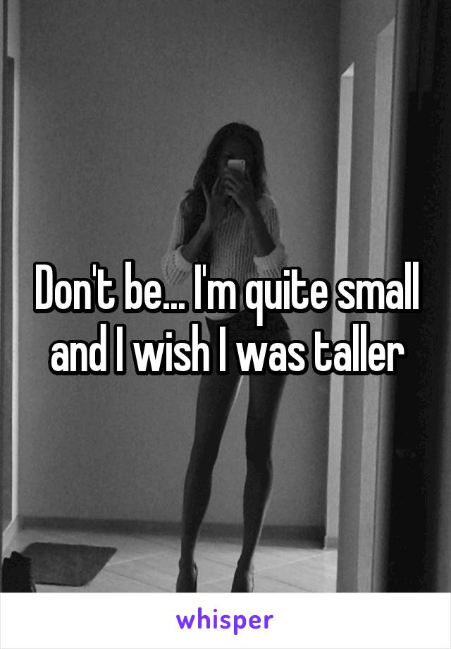 Don't be... I'm quite small and I wish I was taller