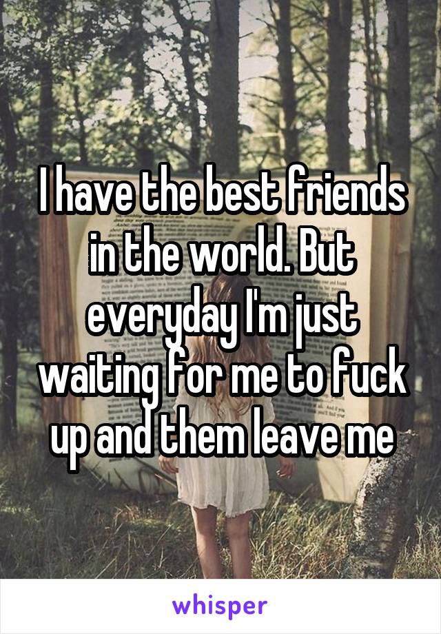 I have the best friends in the world. But everyday I'm just waiting for me to fuck up and them leave me