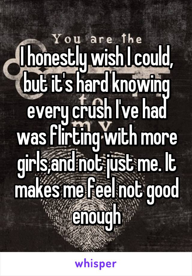 I honestly wish I could, but it's hard knowing every crush I've had was flirting with more girls,and not just me. It makes me feel not good enough