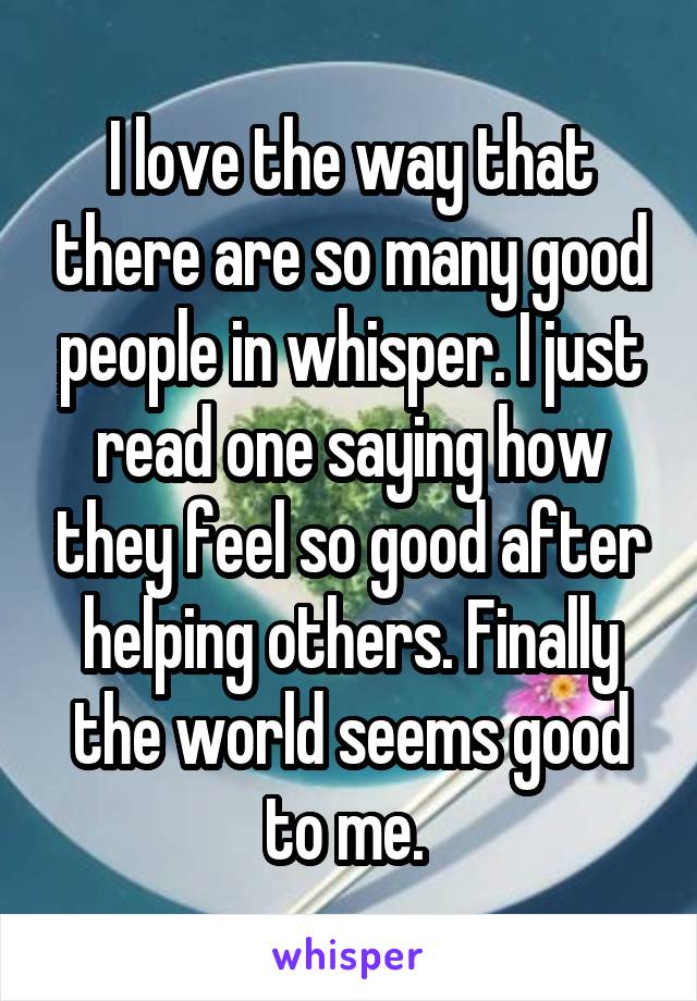 I love the way that there are so many good people in whisper. I just read one saying how they feel so good after helping others. Finally the world seems good to me. 