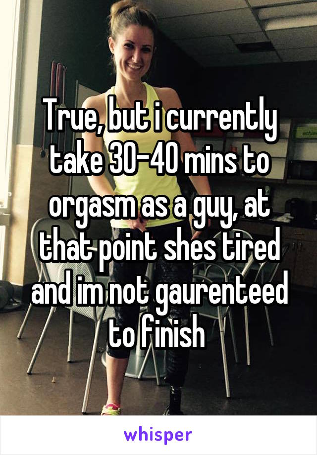 True, but i currently take 30-40 mins to orgasm as a guy, at that point shes tired and im not gaurenteed to finish 