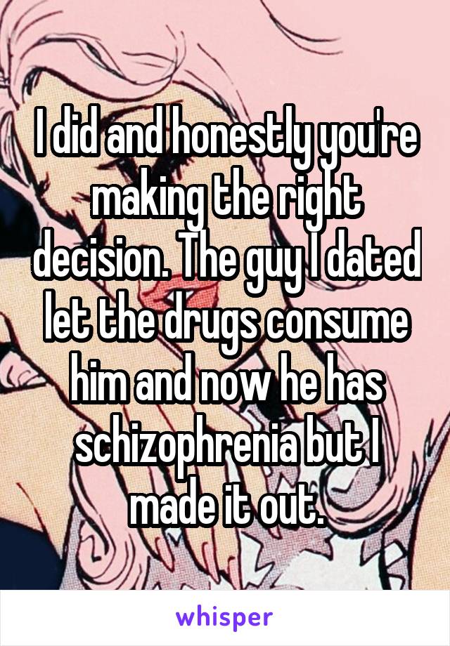 I did and honestly you're making the right decision. The guy I dated let the drugs consume him and now he has schizophrenia but I made it out.