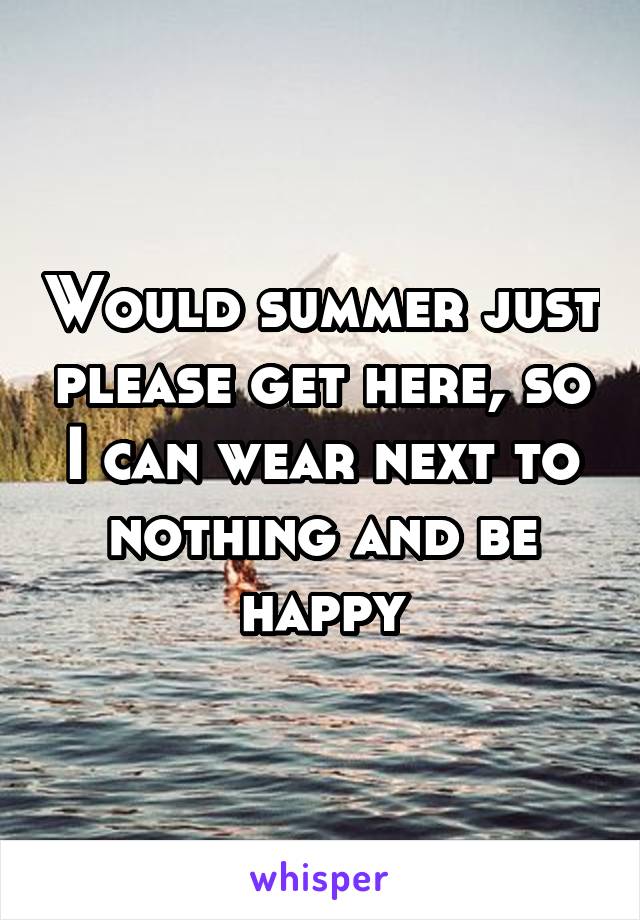 Would summer just please get here, so I can wear next to nothing and be happy