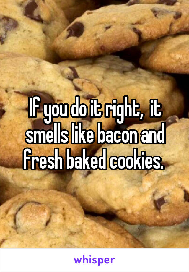 If you do it right,  it smells like bacon and fresh baked cookies. 
