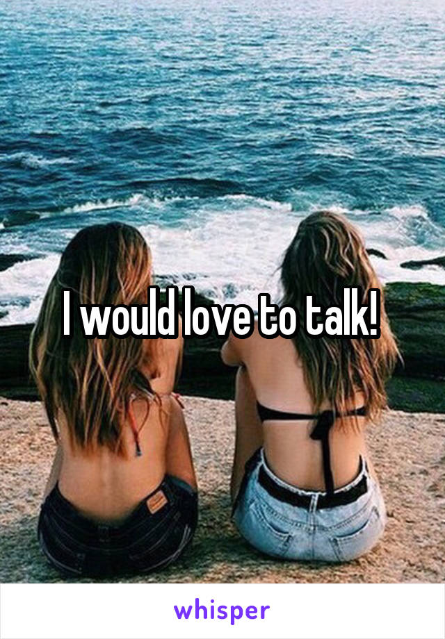 I would love to talk! 