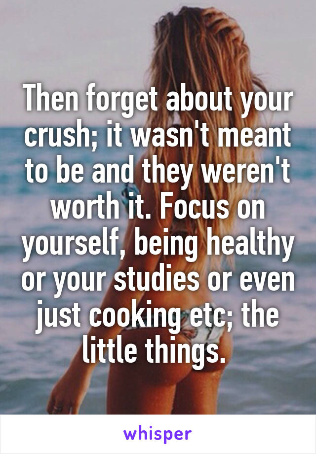 Then forget about your crush; it wasn't meant to be and they weren't worth it. Focus on yourself, being healthy or your studies or even just cooking etc; the little things. 