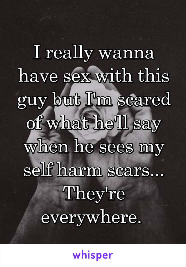 I really wanna have sex with this guy but I'm scared of what he'll say when he sees my self harm scars... They're everywhere. 