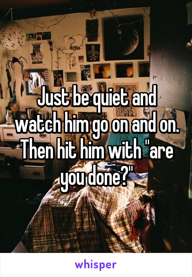 Just be quiet and watch him go on and on. Then hit him with "are you done?"