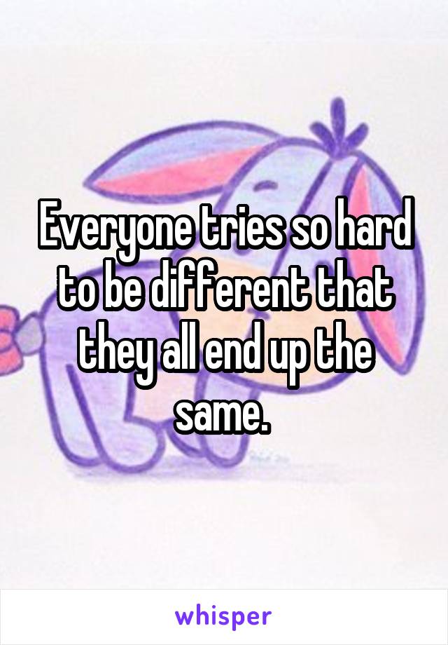 Everyone tries so hard to be different that they all end up the same. 