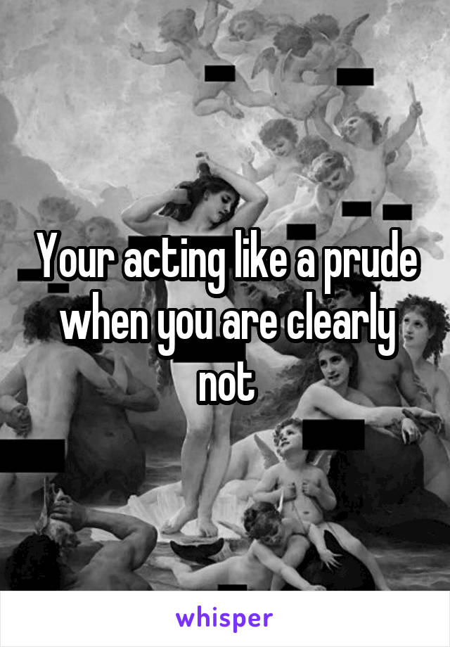 Your acting like a prude when you are clearly not