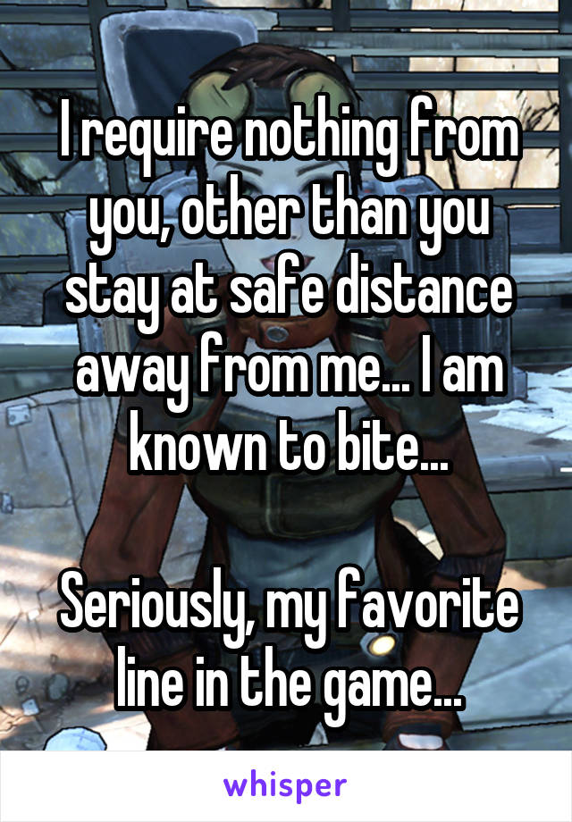 I require nothing from you, other than you stay at safe distance away from me... I am known to bite...

Seriously, my favorite line in the game...